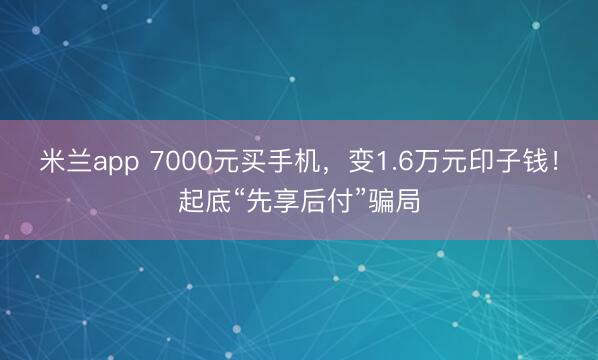 米兰app 7000元买手机，变1.6万元印子钱！起底“先享后付”骗局
