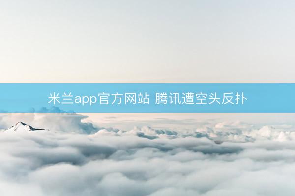 米兰app官方网站 腾讯遭空头反扑