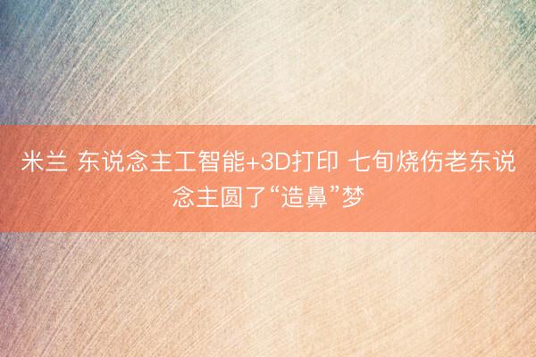 米兰 东说念主工智能+3D打印 七旬烧伤老东说念主圆了“造鼻”梦
