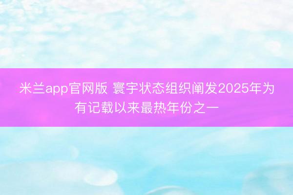 米兰app官网版 寰宇状态组织阐发2025年为有记载以来最热年份之一