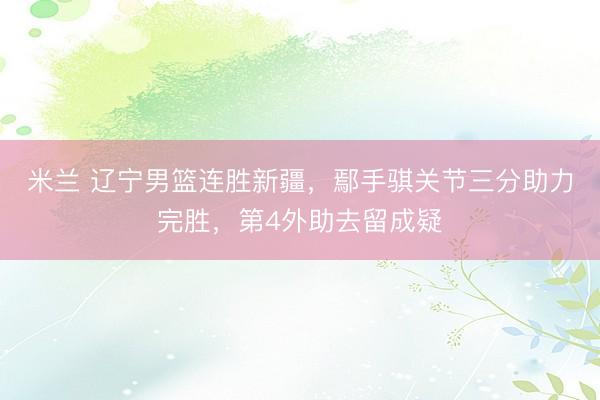 米兰 辽宁男篮连胜新疆，鄢手骐关节三分助力完胜，第4外助去留成疑
