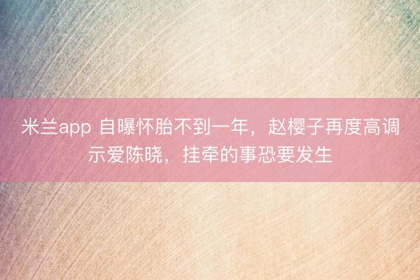 米兰app 自曝怀胎不到一年，赵樱子再度高调示爱陈晓，挂牵的事恐要发生