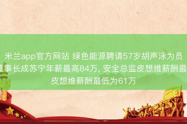 米兰app官方网站 绿色能源聘请57岁胡声泳为员工董事, 董事长成苏宁年薪最高84万, 安全总监皮想维薪酬最低为61万