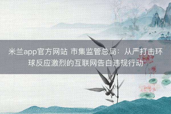 米兰app官方网站 市集监管总局：从严打击环球反应激烈的互联网告白违规行动