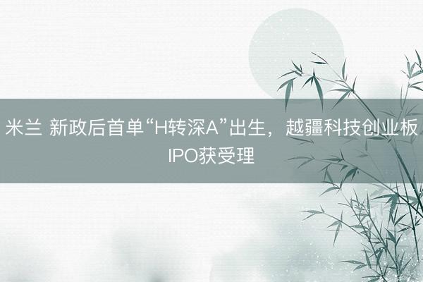 米兰 新政后首单“H转深A”出生，越疆科技创业板IPO获受理