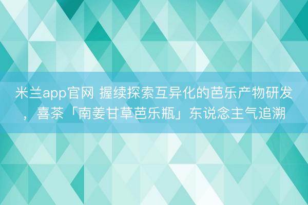 米兰app官网 握续探索互异化的芭乐产物研发，喜茶「南姜甘草芭乐瓶」东说念主气追溯