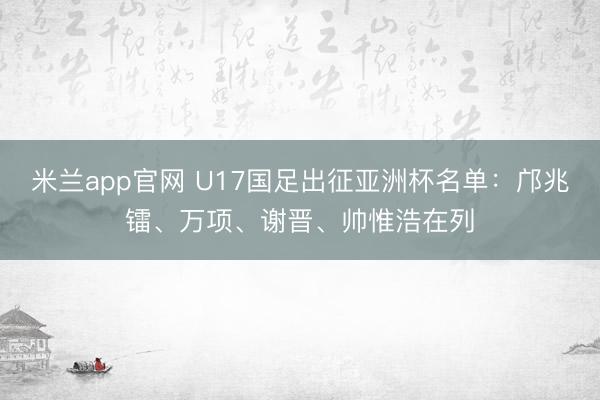 米兰app官网 U17国足出征亚洲杯名单：邝兆镭、万项、谢晋、帅惟浩在列